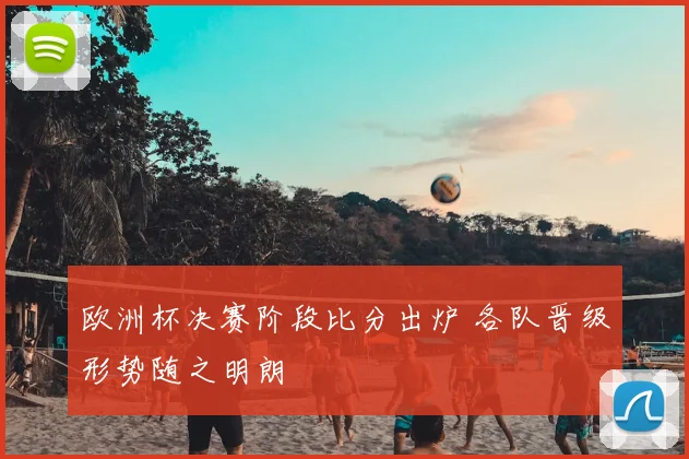 欧洲杯决赛阶段比分出炉 各队晋级形势随之明朗