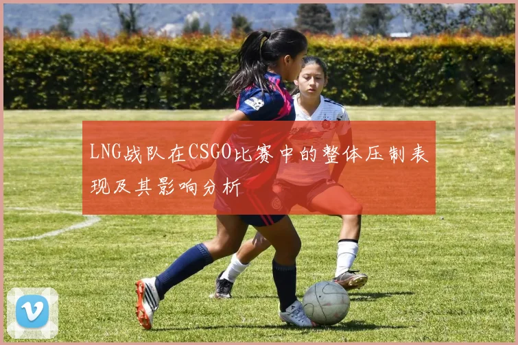 LNG战队在CSGO比赛中的整体压制表现及其影响分析