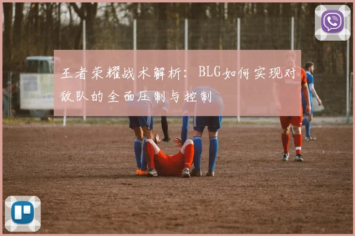 王者荣耀战术解析:BLG如何实现对敌队的全面压制与控制