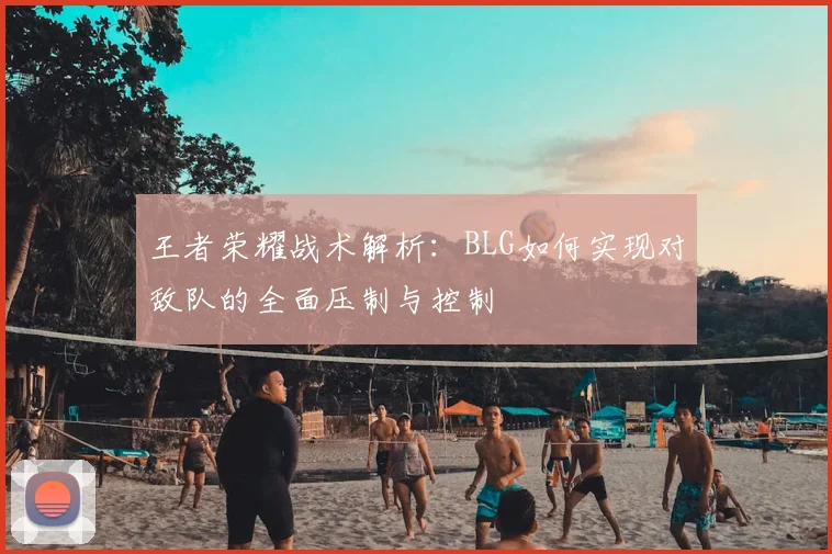 王者荣耀战术解析:BLG如何实现对敌队的全面压制与控制