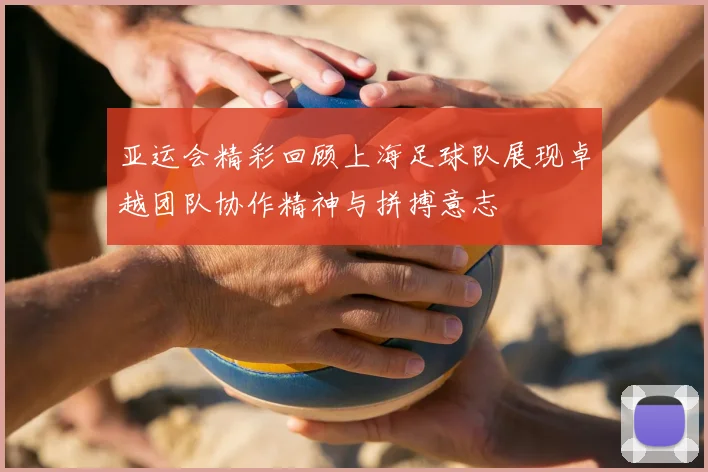 亚运会精彩回顾上海足球队展现卓越团队协作精神与拼搏意志