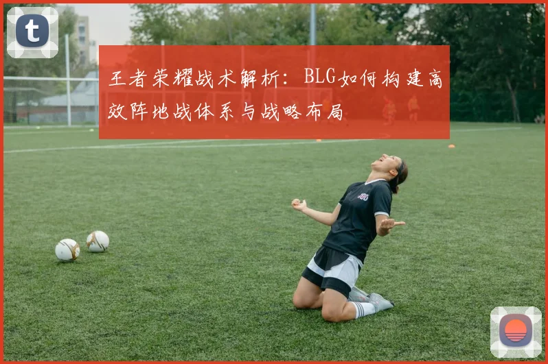 王者荣耀战术解析:BLG如何构建高效阵地战体系与战略布局