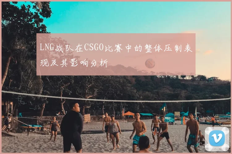 LNG战队在CSGO比赛中的整体压制表现及其影响分析