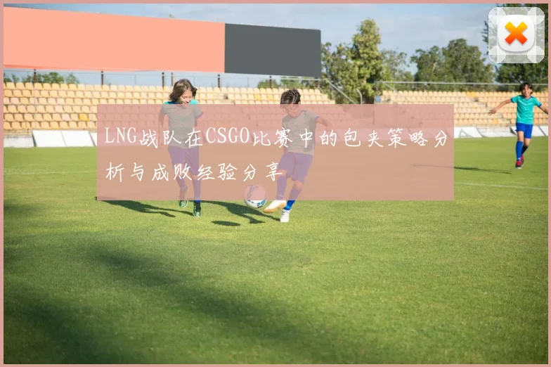 LNG战队在CSGO比赛中的包夹策略分析与成败经验分享