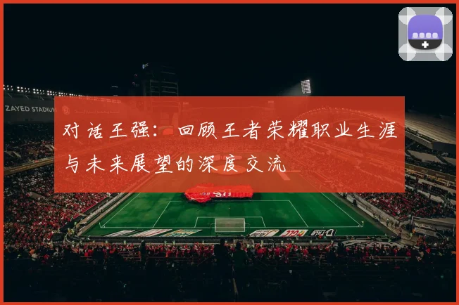 对话王强:回顾王者荣耀职业生涯与未来展望的深度交流