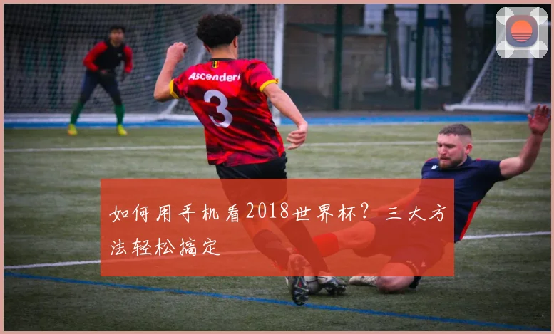 如何用手机看2018世界杯？三大方法轻松搞定