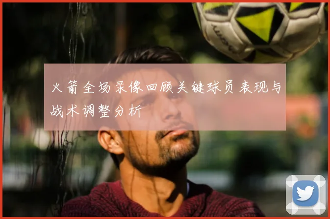 火箭全场录像回顾关键球员表现与战术调整分析