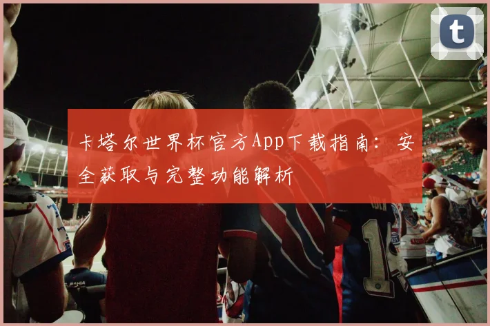 卡塔尔世界杯官方App下载指南:安全获取与完整功能解析