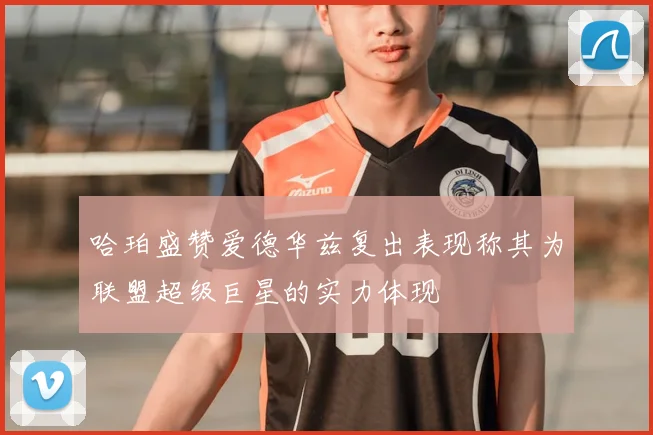 哈珀盛赞爱德华兹复出表现称其为联盟超级巨星的实力体现