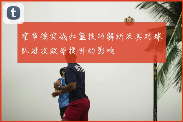 霍华德实战扣篮技巧解析及其对球队进攻效率提升的影响
