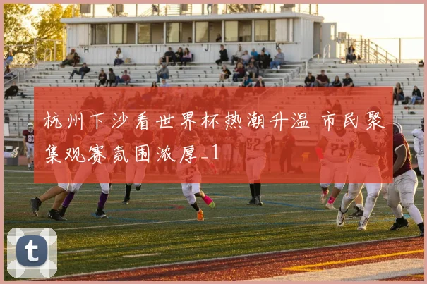 杭州下沙看世界杯热潮升温 市民聚集观赛氛围浓厚_1