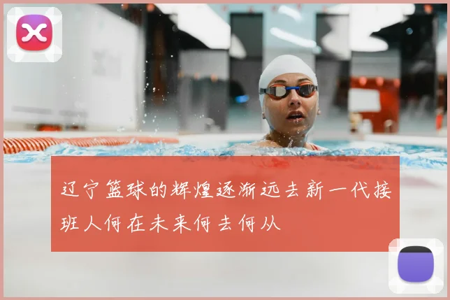 辽宁篮球的辉煌逐渐远去新一代接班人何在未来何去何从