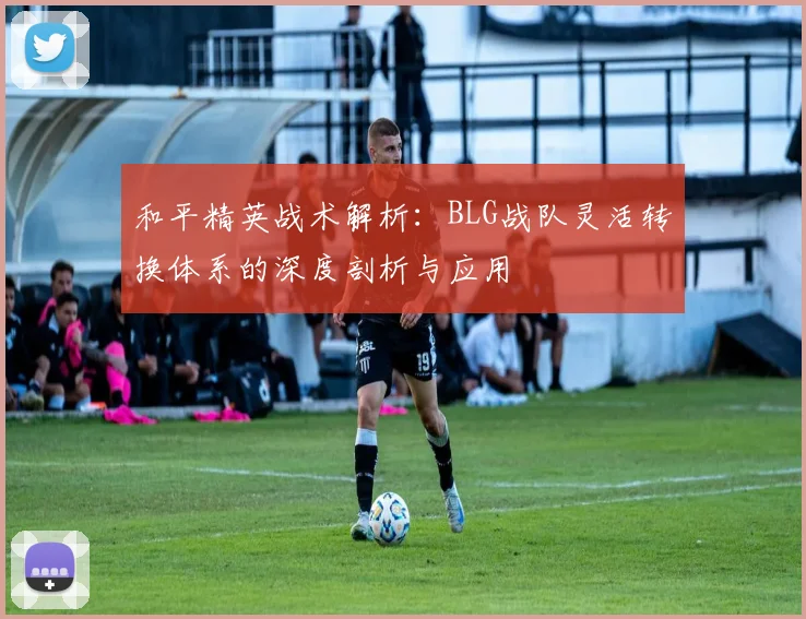 和平精英战术解析:BLG战队灵活转换体系的深度剖析与应用