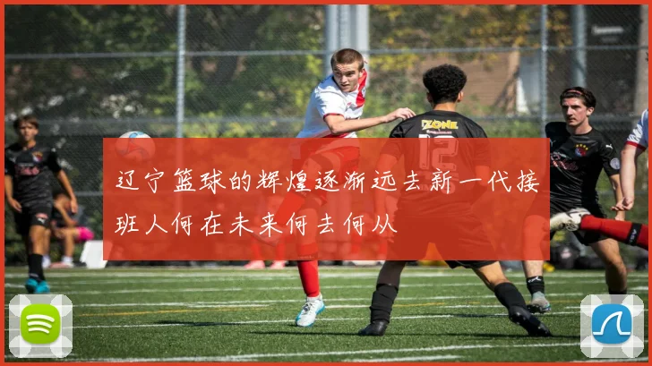 辽宁篮球的辉煌逐渐远去新一代接班人何在未来何去何从