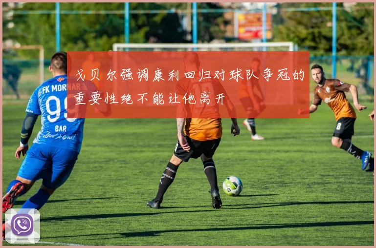 戈贝尔强调康利回归对球队争冠的重要性绝不能让他离开
