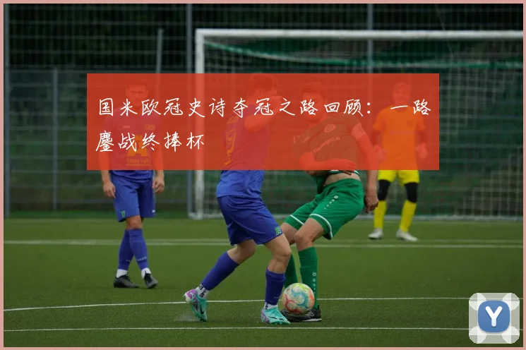 国米欧冠史诗夺冠之路回顾：一路鏖战终捧杯
