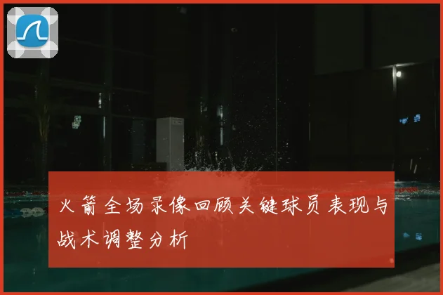 火箭全场录像回顾关键球员表现与战术调整分析
