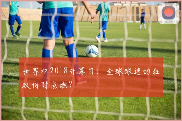 世界杯2018开幕日:全球球迷的狂欢何时点燃?