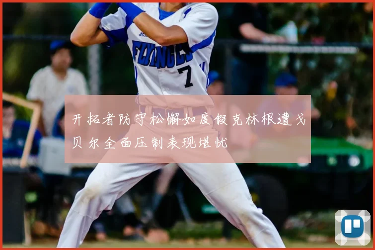 开拓者防守松懈如度假克林根遭戈贝尔全面压制表现堪忧