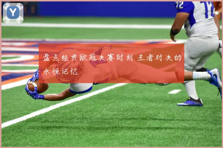 盘点经典欧冠决赛时刻 王者对决的永恒记忆