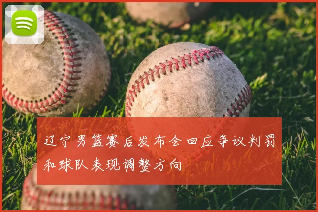 辽宁男篮赛后发布会回应争议判罚和球队表现调整方向
