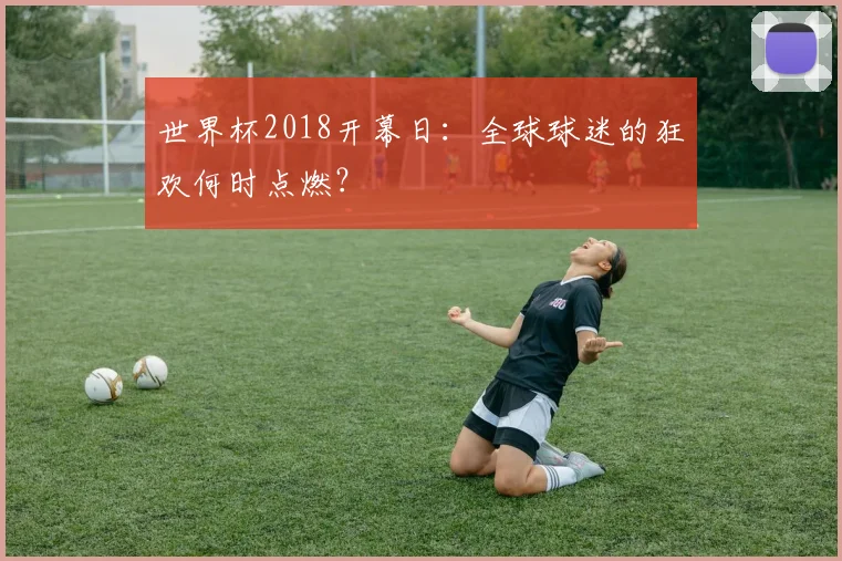 世界杯2018开幕日:全球球迷的狂欢何时点燃?