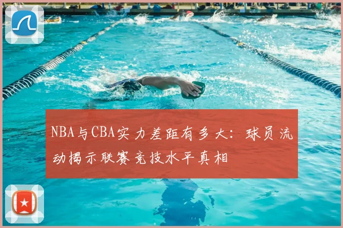 NBA与CBA实力差距有多大:球员流动揭示联赛竞技水平真相