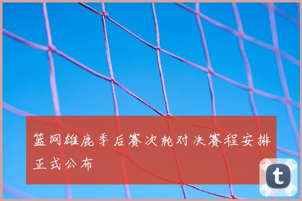 篮网雄鹿季后赛次轮对决赛程安排正式公布