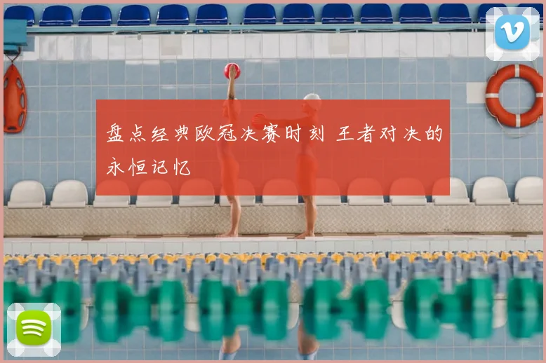盘点经典欧冠决赛时刻 王者对决的永恒记忆