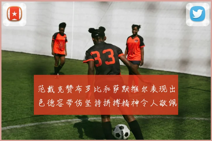 范戴克赞布罗比和萨默维尔表现出色德容带伤坚持拼搏精神令人敬佩
