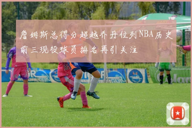 詹姆斯总得分超越乔丹位列NBA历史前三现役球员排名再引关注